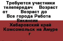 Требуются участники телепередач. › Возраст от ­ 18 › Возраст до ­ 60 - Все города Работа » Вакансии   . Хабаровский край,Комсомольск-на-Амуре г.